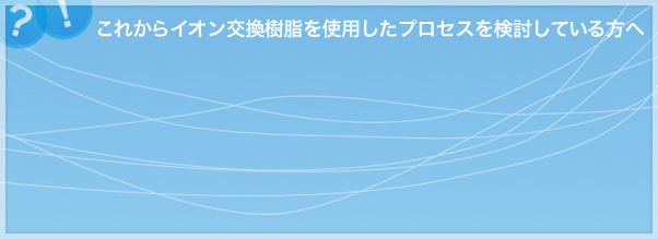 これからイオン交換樹脂を使用したプロセスを検討している方へ
